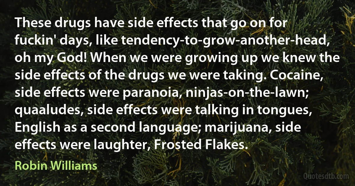 These drugs have side effects that go on for fuckin' days, like tendency-to-grow-another-head, oh my God! When we were growing up we knew the side effects of the drugs we were taking. Cocaine, side effects were paranoia, ninjas-on-the-lawn; quaaludes, side effects were talking in tongues, English as a second language; marijuana, side effects were laughter, Frosted Flakes. (Robin Williams)