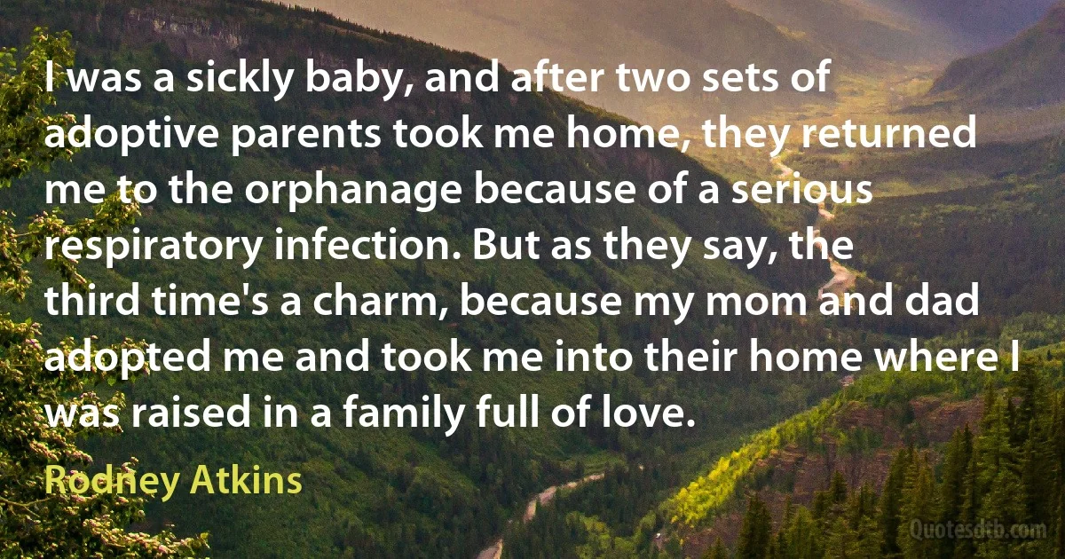 I was a sickly baby, and after two sets of adoptive parents took me home, they returned me to the orphanage because of a serious respiratory infection. But as they say, the third time's a charm, because my mom and dad adopted me and took me into their home where I was raised in a family full of love. (Rodney Atkins)