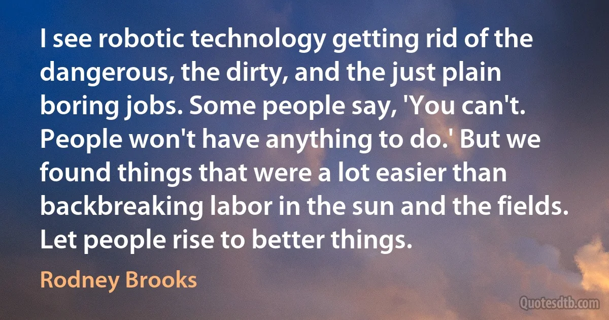 I see robotic technology getting rid of the dangerous, the dirty, and the just plain boring jobs. Some people say, 'You can't. People won't have anything to do.' But we found things that were a lot easier than backbreaking labor in the sun and the fields. Let people rise to better things. (Rodney Brooks)