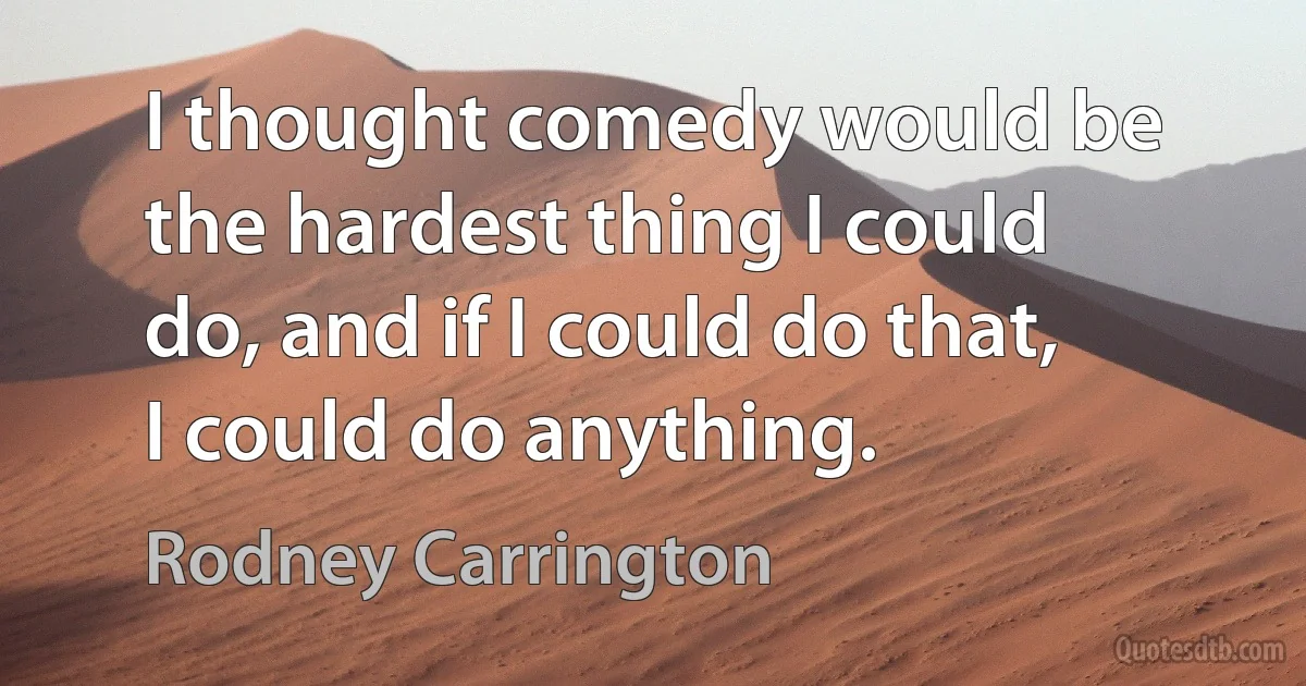 I thought comedy would be the hardest thing I could do, and if I could do that, I could do anything. (Rodney Carrington)