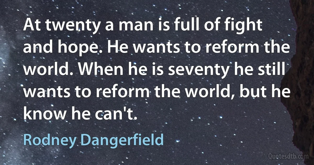 At twenty a man is full of fight and hope. He wants to reform the world. When he is seventy he still wants to reform the world, but he know he can't. (Rodney Dangerfield)