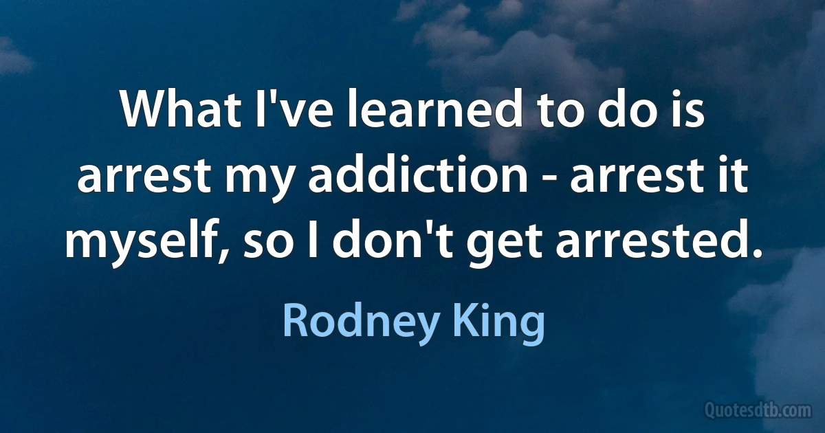 What I've learned to do is arrest my addiction - arrest it myself, so I don't get arrested. (Rodney King)