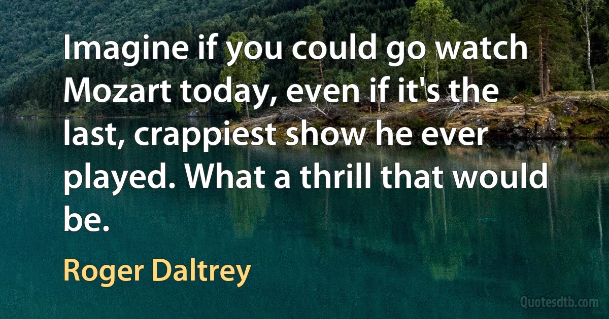 Imagine if you could go watch Mozart today, even if it's the last, crappiest show he ever played. What a thrill that would be. (Roger Daltrey)