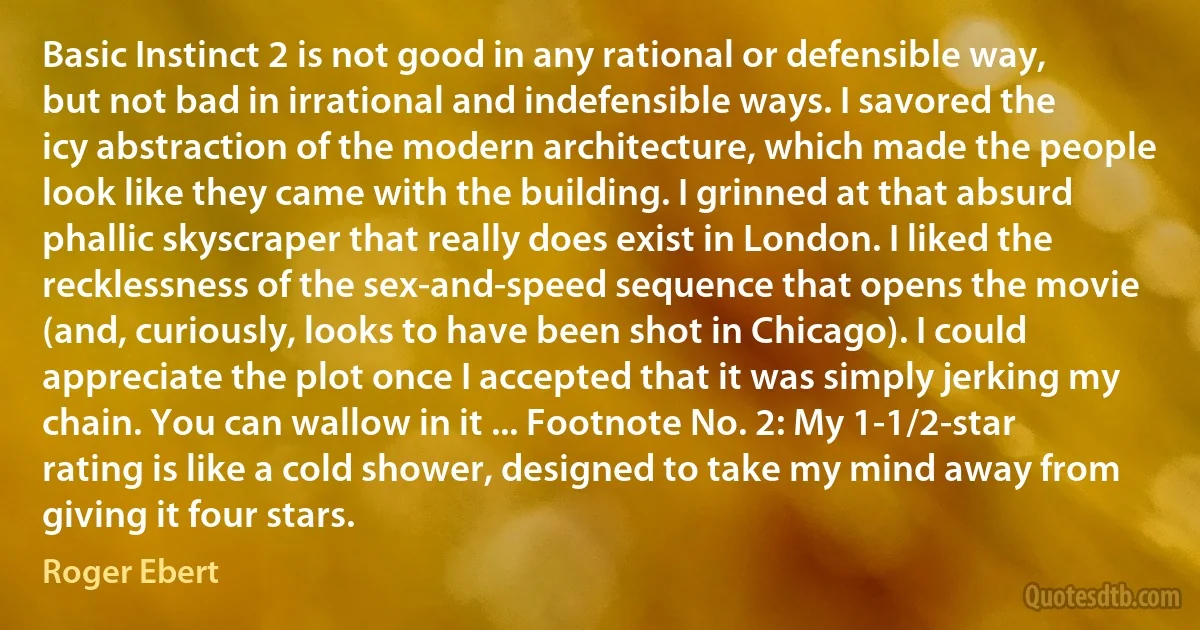 Basic Instinct 2 is not good in any rational or defensible way, but not bad in irrational and indefensible ways. I savored the icy abstraction of the modern architecture, which made the people look like they came with the building. I grinned at that absurd phallic skyscraper that really does exist in London. I liked the recklessness of the sex-and-speed sequence that opens the movie (and, curiously, looks to have been shot in Chicago). I could appreciate the plot once I accepted that it was simply jerking my chain. You can wallow in it ... Footnote No. 2: My 1-1/2-star rating is like a cold shower, designed to take my mind away from giving it four stars. (Roger Ebert)