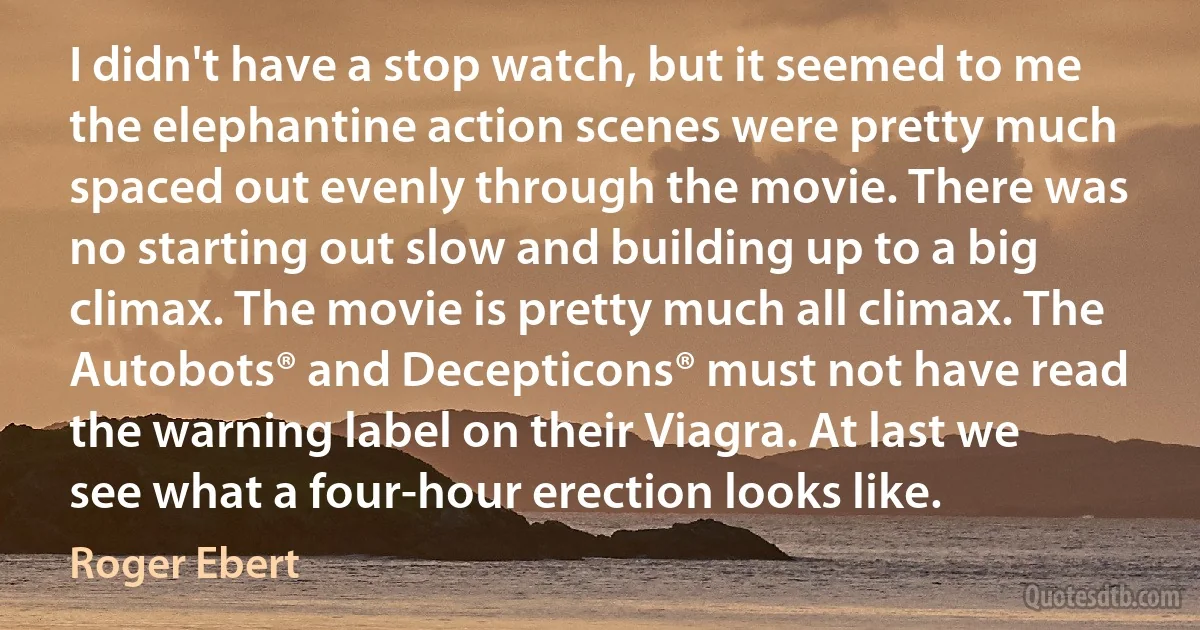 I didn't have a stop watch, but it seemed to me the elephantine action scenes were pretty much spaced out evenly through the movie. There was no starting out slow and building up to a big climax. The movie is pretty much all climax. The Autobots® and Decepticons® must not have read the warning label on their Viagra. At last we see what a four-hour erection looks like. (Roger Ebert)