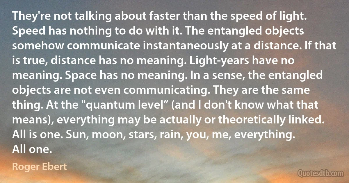 They're not talking about faster than the speed of light. Speed has nothing to do with it. The entangled objects somehow communicate instantaneously at a distance. If that is true, distance has no meaning. Light-years have no meaning. Space has no meaning. In a sense, the entangled objects are not even communicating. They are the same thing. At the "quantum level” (and I don't know what that means), everything may be actually or theoretically linked. All is one. Sun, moon, stars, rain, you, me, everything. All one. (Roger Ebert)