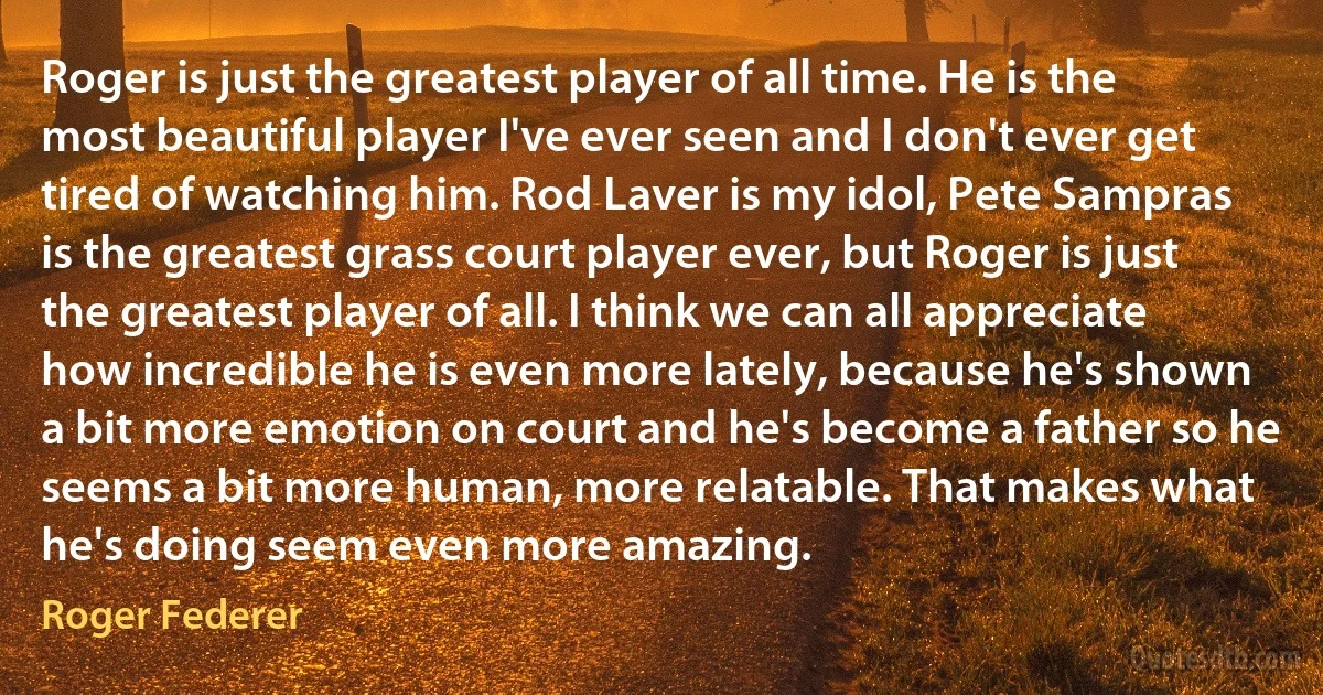 Roger is just the greatest player of all time. He is the most beautiful player I've ever seen and I don't ever get tired of watching him. Rod Laver is my idol, Pete Sampras is the greatest grass court player ever, but Roger is just the greatest player of all. I think we can all appreciate how incredible he is even more lately, because he's shown a bit more emotion on court and he's become a father so he seems a bit more human, more relatable. That makes what he's doing seem even more amazing. (Roger Federer)