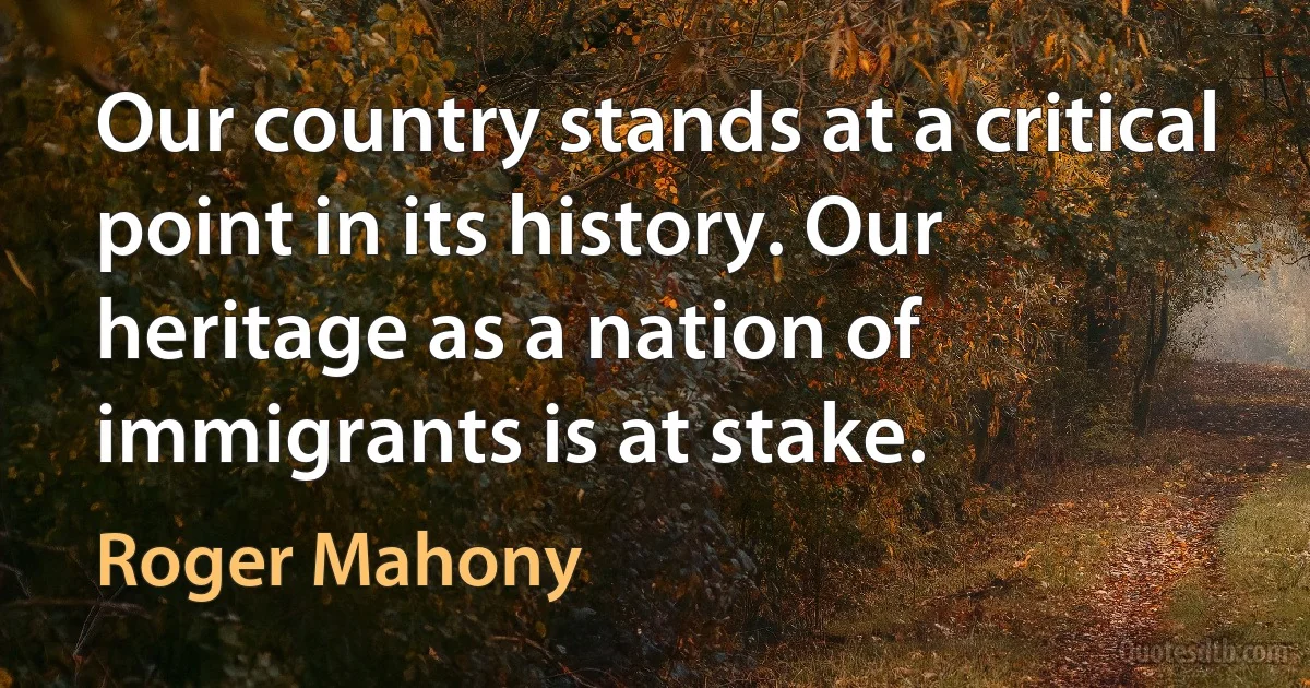 Our country stands at a critical point in its history. Our heritage as a nation of immigrants is at stake. (Roger Mahony)