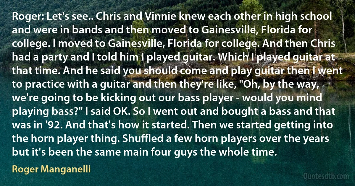 Roger: Let's see.. Chris and Vinnie knew each other in high school and were in bands and then moved to Gainesville, Florida for college. I moved to Gainesville, Florida for college. And then Chris had a party and I told him I played guitar. Which I played guitar at that time. And he said you should come and play guitar then I went to practice with a guitar and then they're like, "Oh, by the way, we're going to be kicking out our bass player - would you mind playing bass?" I said OK. So I went out and bought a bass and that was in '92. And that's how it started. Then we started getting into the horn player thing. Shuffled a few horn players over the years but it's been the same main four guys the whole time. (Roger Manganelli)