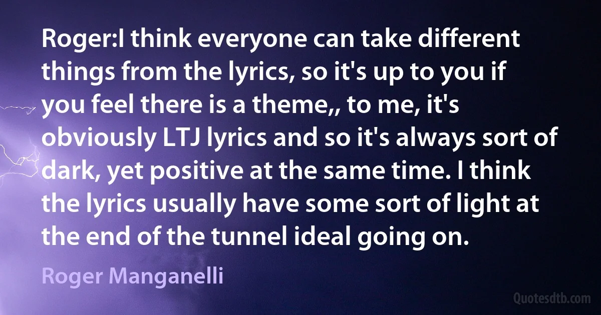 Roger:I think everyone can take different things from the lyrics, so it's up to you if you feel there is a theme,, to me, it's obviously LTJ lyrics and so it's always sort of dark, yet positive at the same time. I think the lyrics usually have some sort of light at the end of the tunnel ideal going on. (Roger Manganelli)