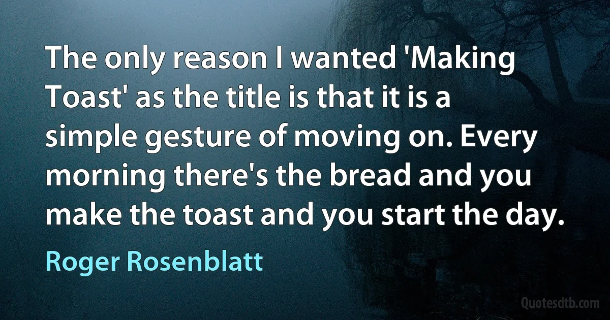 The only reason I wanted 'Making Toast' as the title is that it is a simple gesture of moving on. Every morning there's the bread and you make the toast and you start the day. (Roger Rosenblatt)