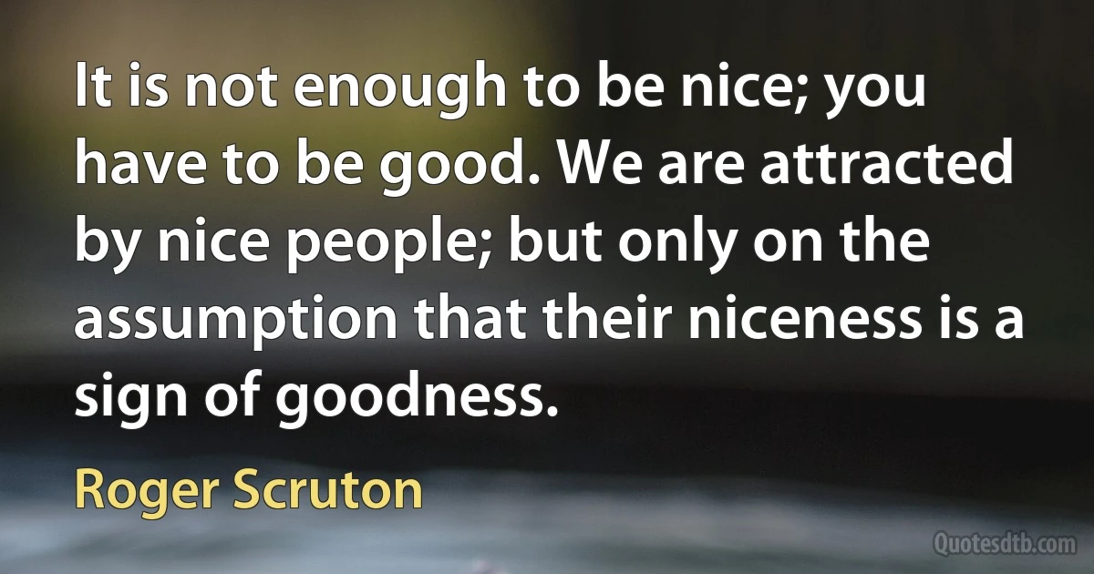 It is not enough to be nice; you have to be good. We are attracted by nice people; but only on the assumption that their niceness is a sign of goodness. (Roger Scruton)