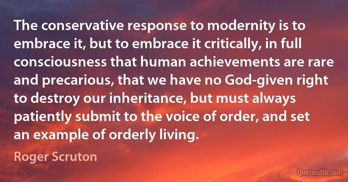 The conservative response to modernity is to embrace it, but to embrace it critically, in full consciousness that human achievements are rare and precarious, that we have no God-given right to destroy our inheritance, but must always patiently submit to the voice of order, and set an example of orderly living. (Roger Scruton)