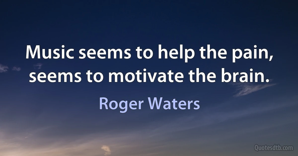 Music seems to help the pain,
seems to motivate the brain. (Roger Waters)