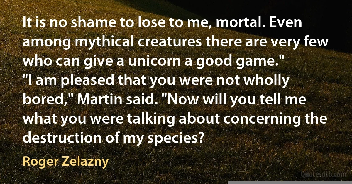 It is no shame to lose to me, mortal. Even among mythical creatures there are very few who can give a unicorn a good game."
"I am pleased that you were not wholly bored," Martin said. "Now will you tell me what you were talking about concerning the destruction of my species? (Roger Zelazny)