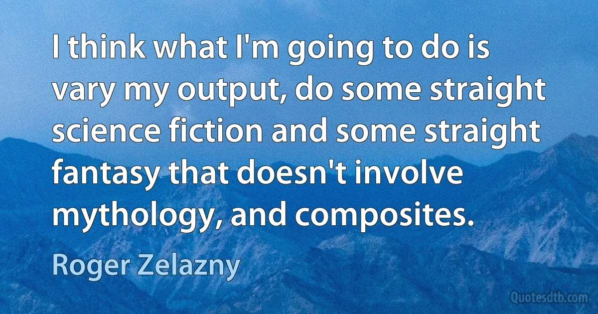 I think what I'm going to do is vary my output, do some straight science fiction and some straight fantasy that doesn't involve mythology, and composites. (Roger Zelazny)