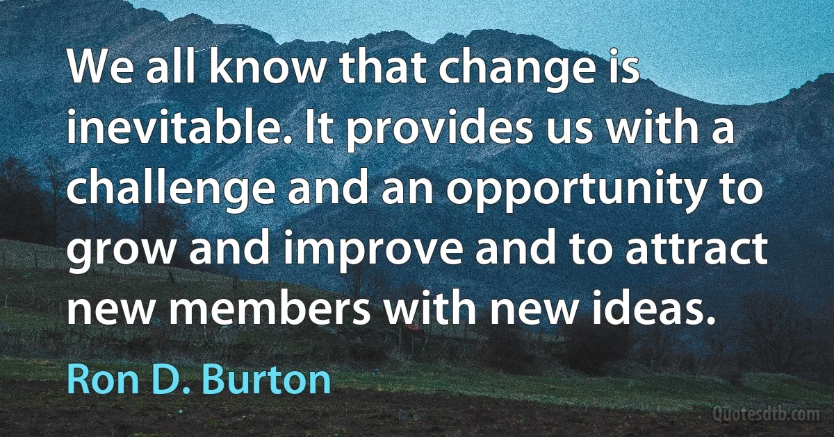 We all know that change is inevitable. It provides us with a challenge and an opportunity to grow and improve and to attract new members with new ideas. (Ron D. Burton)