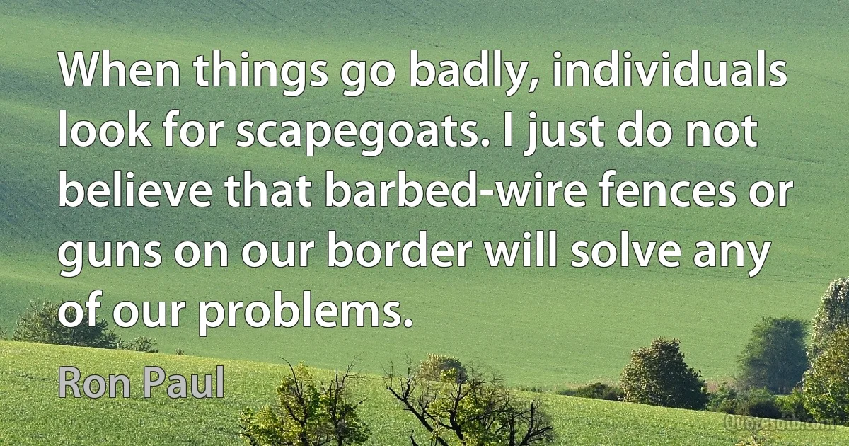 When things go badly, individuals look for scapegoats. I just do not believe that barbed-wire fences or guns on our border will solve any of our problems. (Ron Paul)