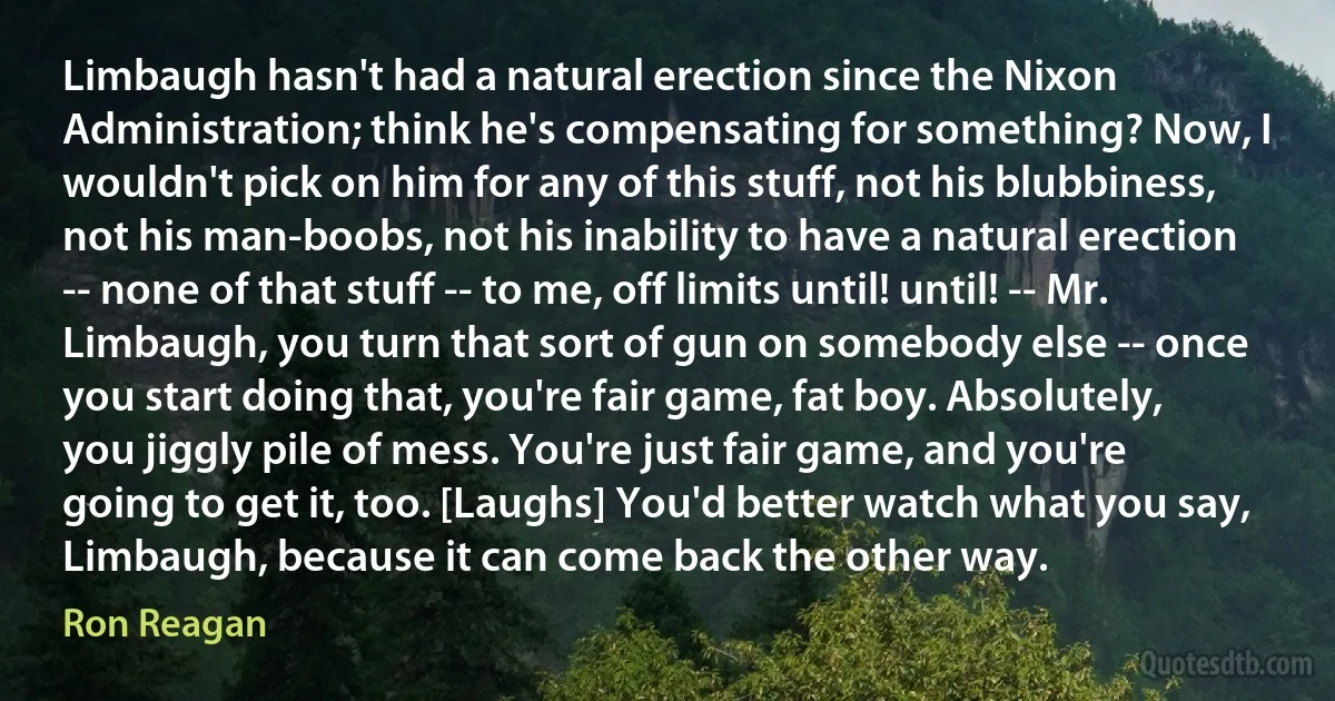 Limbaugh hasn't had a natural erection since the Nixon Administration; think he's compensating for something? Now, I wouldn't pick on him for any of this stuff, not his blubbiness, not his man-boobs, not his inability to have a natural erection -- none of that stuff -- to me, off limits until! until! -- Mr. Limbaugh, you turn that sort of gun on somebody else -- once you start doing that, you're fair game, fat boy. Absolutely, you jiggly pile of mess. You're just fair game, and you're going to get it, too. [Laughs] You'd better watch what you say, Limbaugh, because it can come back the other way. (Ron Reagan)