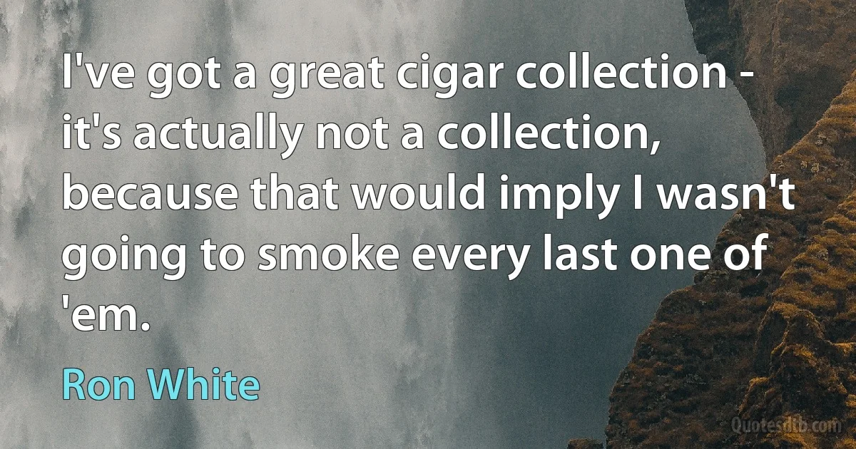 I've got a great cigar collection - it's actually not a collection, because that would imply I wasn't going to smoke every last one of 'em. (Ron White)