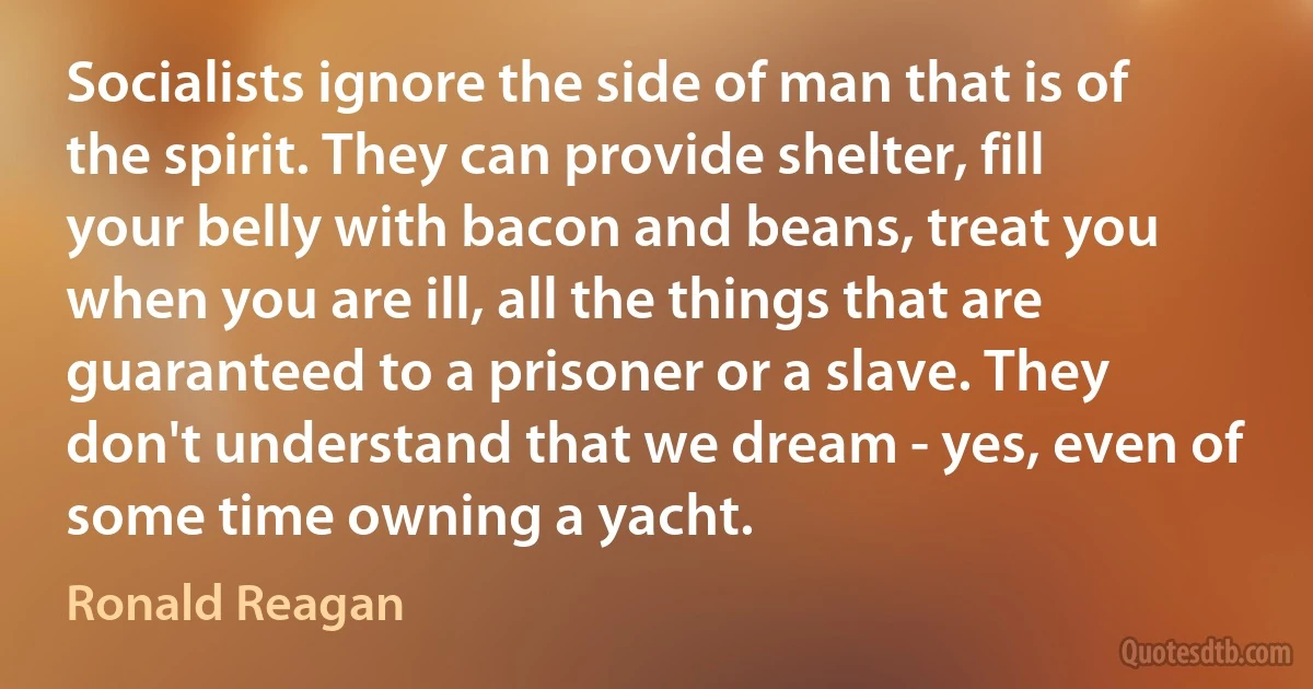 Socialists ignore the side of man that is of the spirit. They can provide shelter, fill your belly with bacon and beans, treat you when you are ill, all the things that are guaranteed to a prisoner or a slave. They don't understand that we dream - yes, even of some time owning a yacht. (Ronald Reagan)