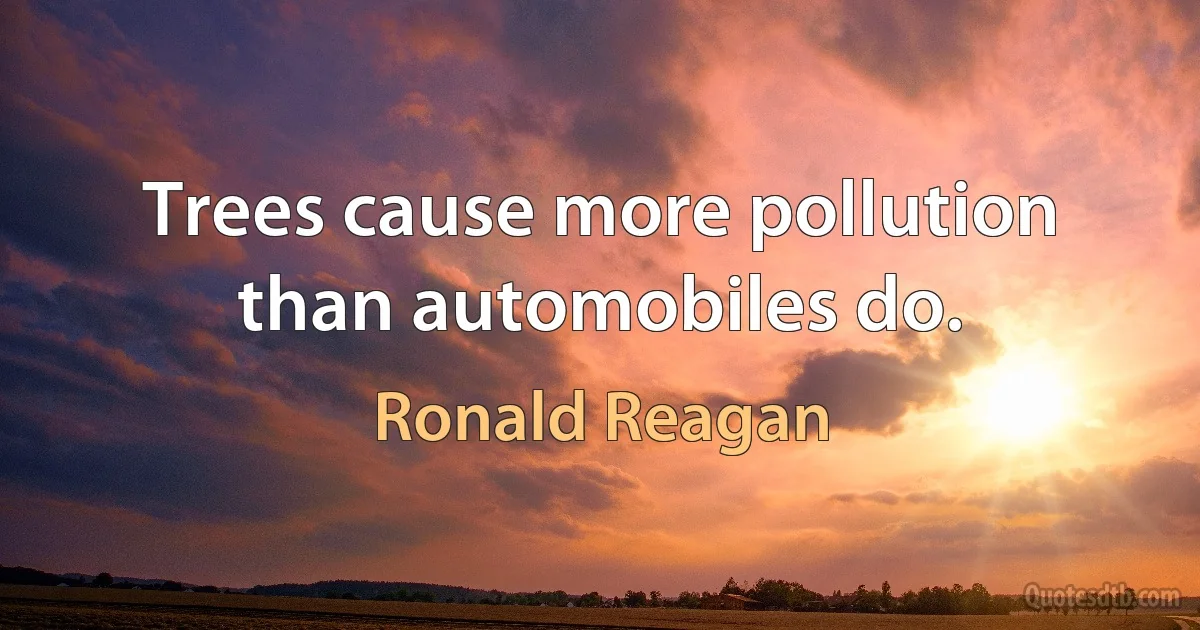 Trees cause more pollution than automobiles do. (Ronald Reagan)