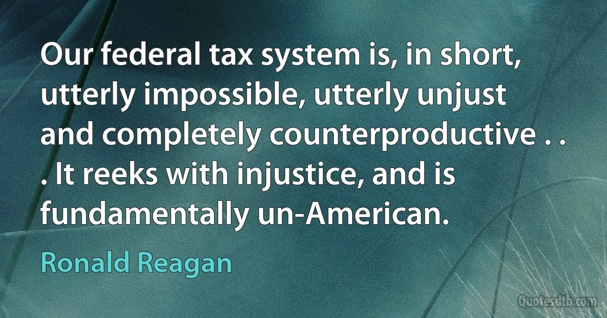 Our federal tax system is, in short, utterly impossible, utterly unjust and completely counterproductive . . . It reeks with injustice, and is fundamentally un-American. (Ronald Reagan)