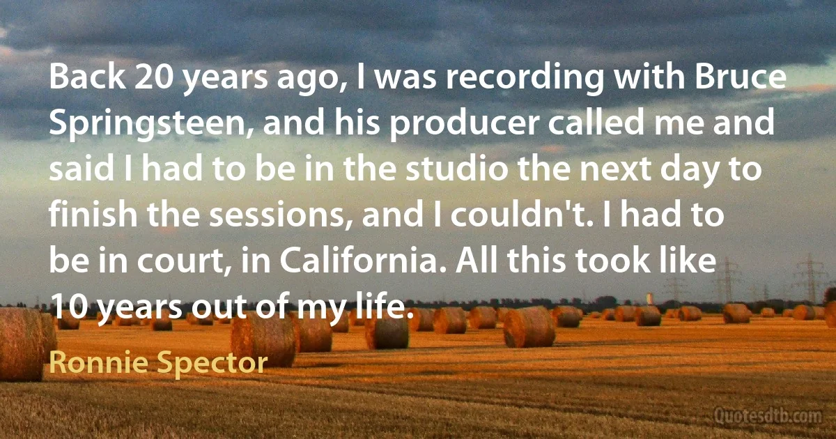 Back 20 years ago, I was recording with Bruce Springsteen, and his producer called me and said I had to be in the studio the next day to finish the sessions, and I couldn't. I had to be in court, in California. All this took like 10 years out of my life. (Ronnie Spector)