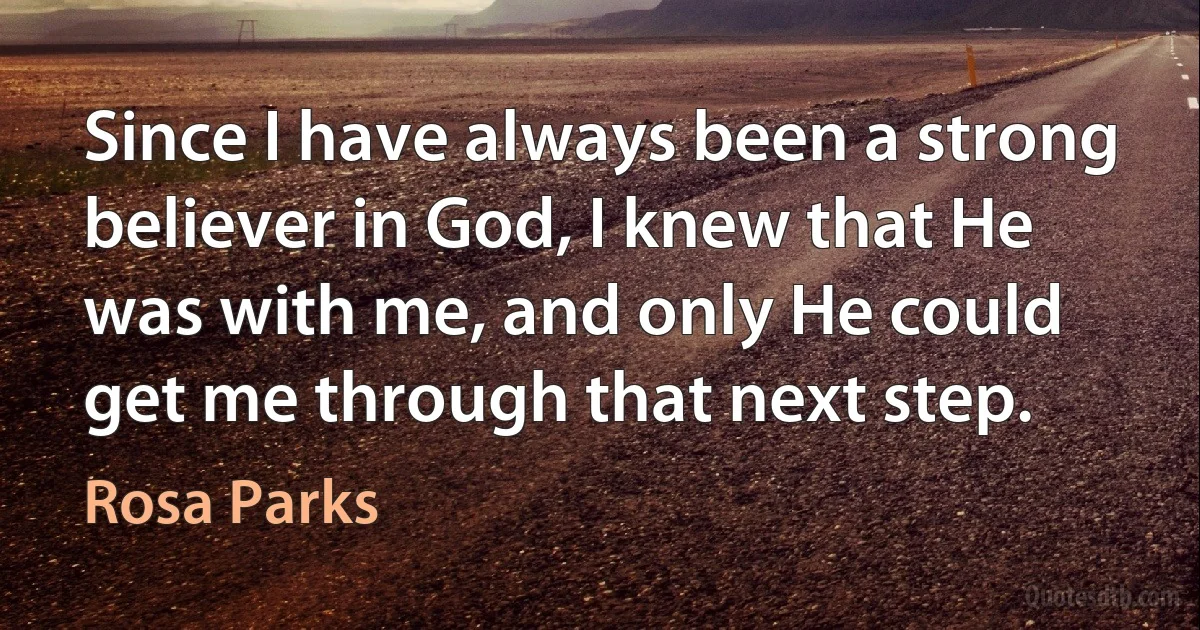 Since I have always been a strong believer in God, I knew that He was with me, and only He could get me through that next step. (Rosa Parks)