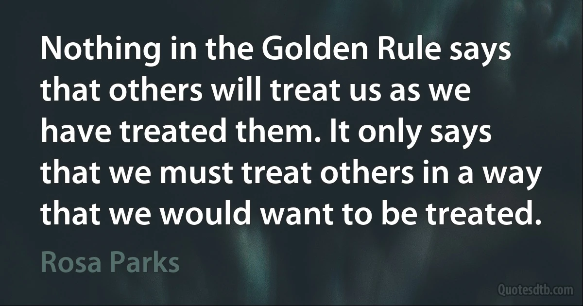 Nothing in the Golden Rule says that others will treat us as we have treated them. It only says that we must treat others in a way that we would want to be treated. (Rosa Parks)