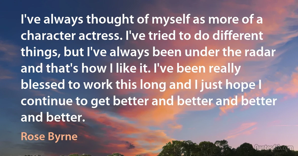 I've always thought of myself as more of a character actress. I've tried to do different things, but I've always been under the radar and that's how I like it. I've been really blessed to work this long and I just hope I continue to get better and better and better and better. (Rose Byrne)