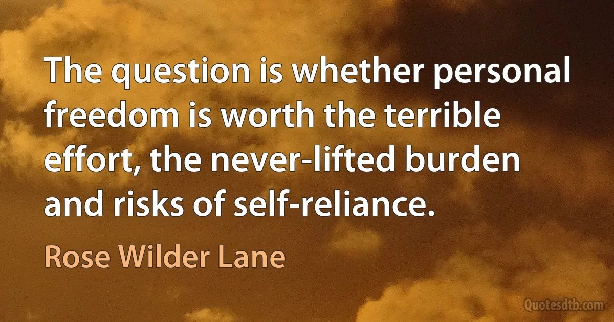 The question is whether personal freedom is worth the terrible effort, the never-lifted burden and risks of self-reliance. (Rose Wilder Lane)