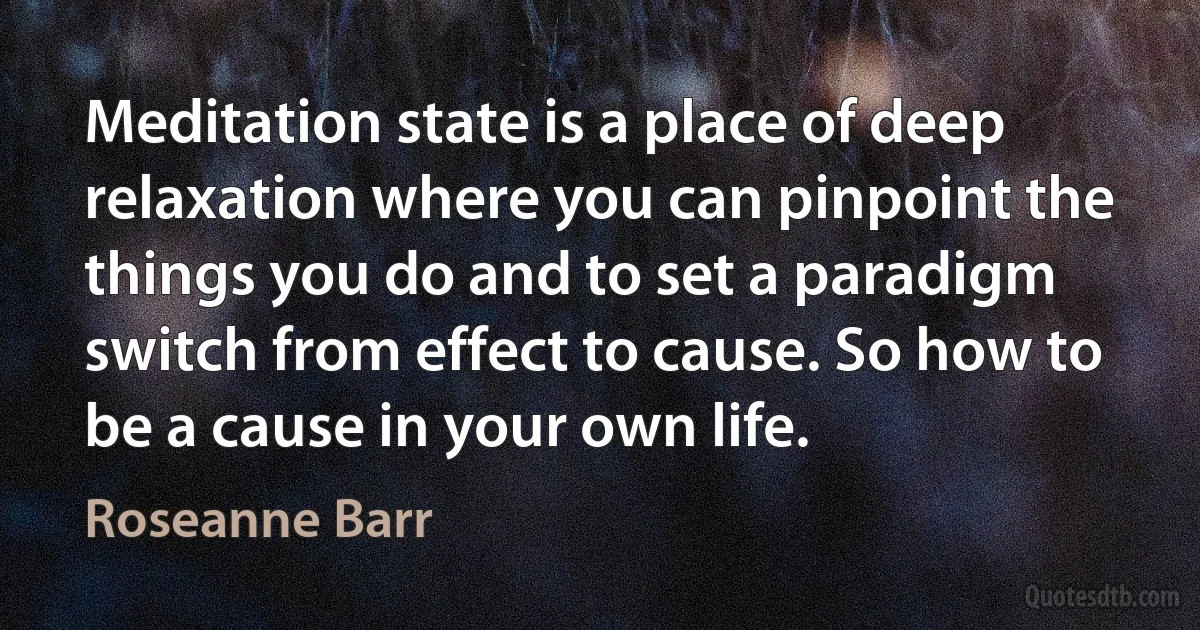 Meditation state is a place of deep relaxation where you can pinpoint the things you do and to set a paradigm switch from effect to cause. So how to be a cause in your own life. (Roseanne Barr)