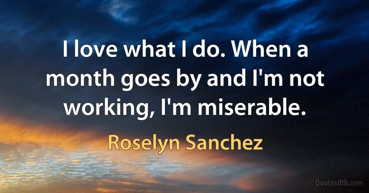 I love what I do. When a month goes by and I'm not working, I'm miserable. (Roselyn Sanchez)