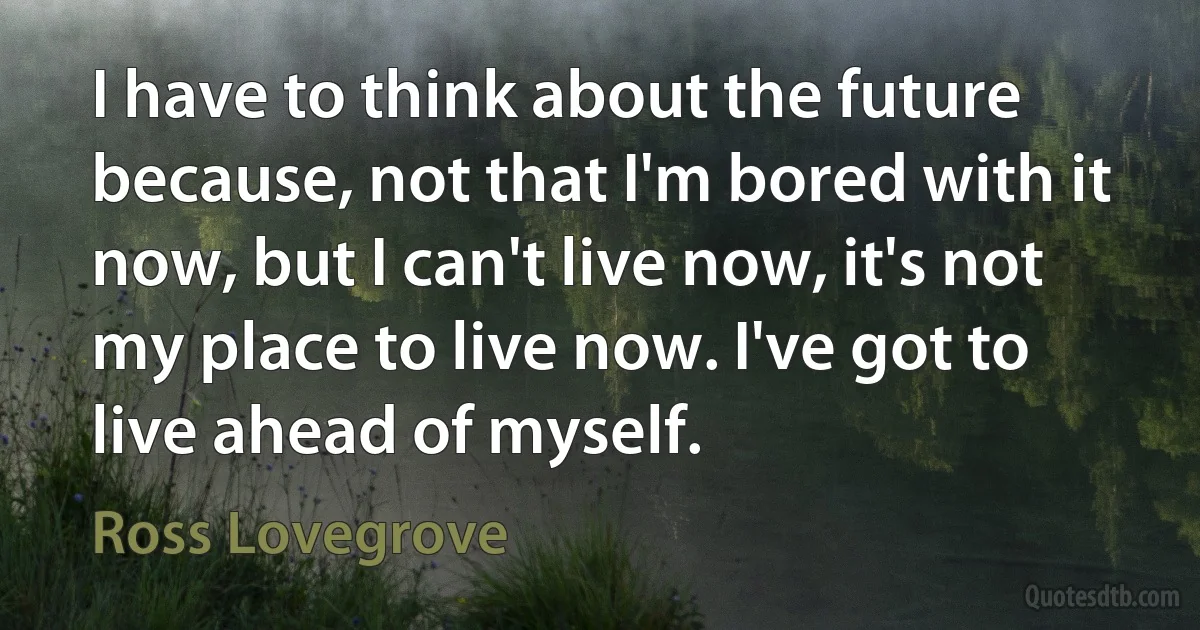 I have to think about the future because, not that I'm bored with it now, but I can't live now, it's not my place to live now. I've got to live ahead of myself. (Ross Lovegrove)