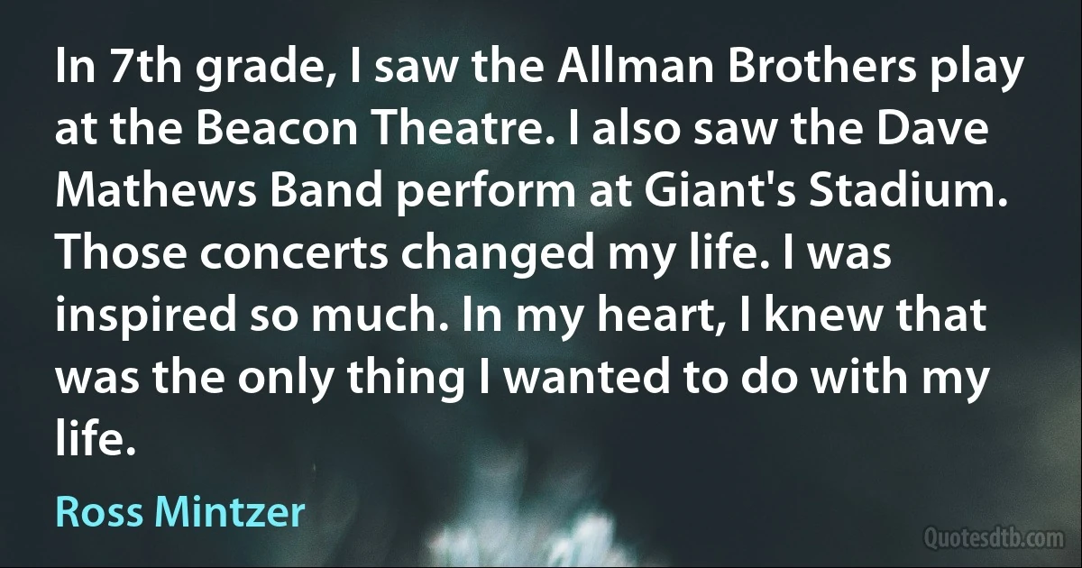 In 7th grade, I saw the Allman Brothers play at the Beacon Theatre. I also saw the Dave Mathews Band perform at Giant's Stadium. Those concerts changed my life. I was inspired so much. In my heart, I knew that was the only thing I wanted to do with my life. (Ross Mintzer)