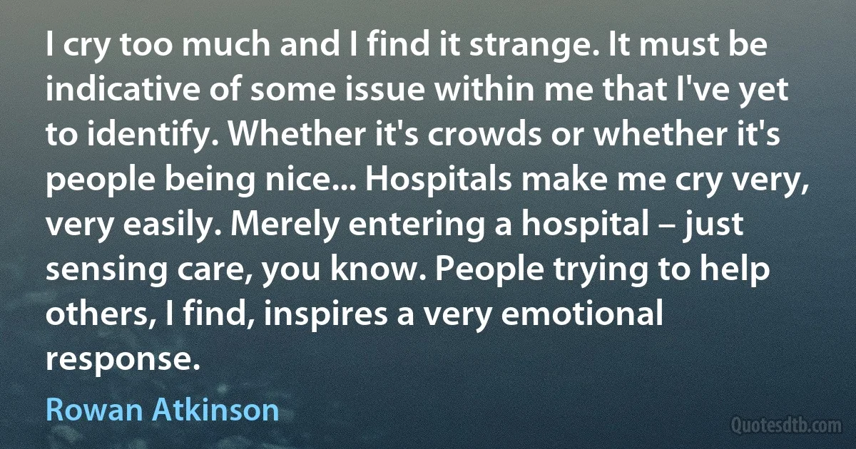 I cry too much and I find it strange. It must be indicative of some issue within me that I've yet to identify. Whether it's crowds or whether it's people being nice... Hospitals make me cry very, very easily. Merely entering a hospital – just sensing care, you know. People trying to help others, I find, inspires a very emotional response. (Rowan Atkinson)