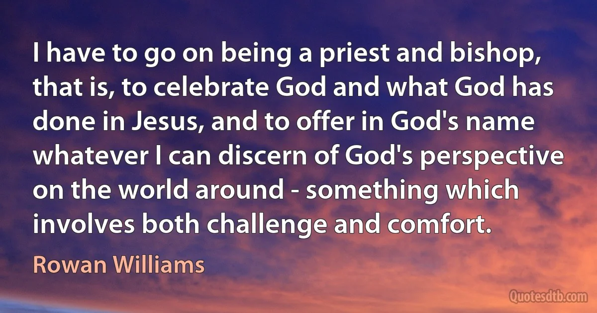 I have to go on being a priest and bishop, that is, to celebrate God and what God has done in Jesus, and to offer in God's name whatever I can discern of God's perspective on the world around - something which involves both challenge and comfort. (Rowan Williams)