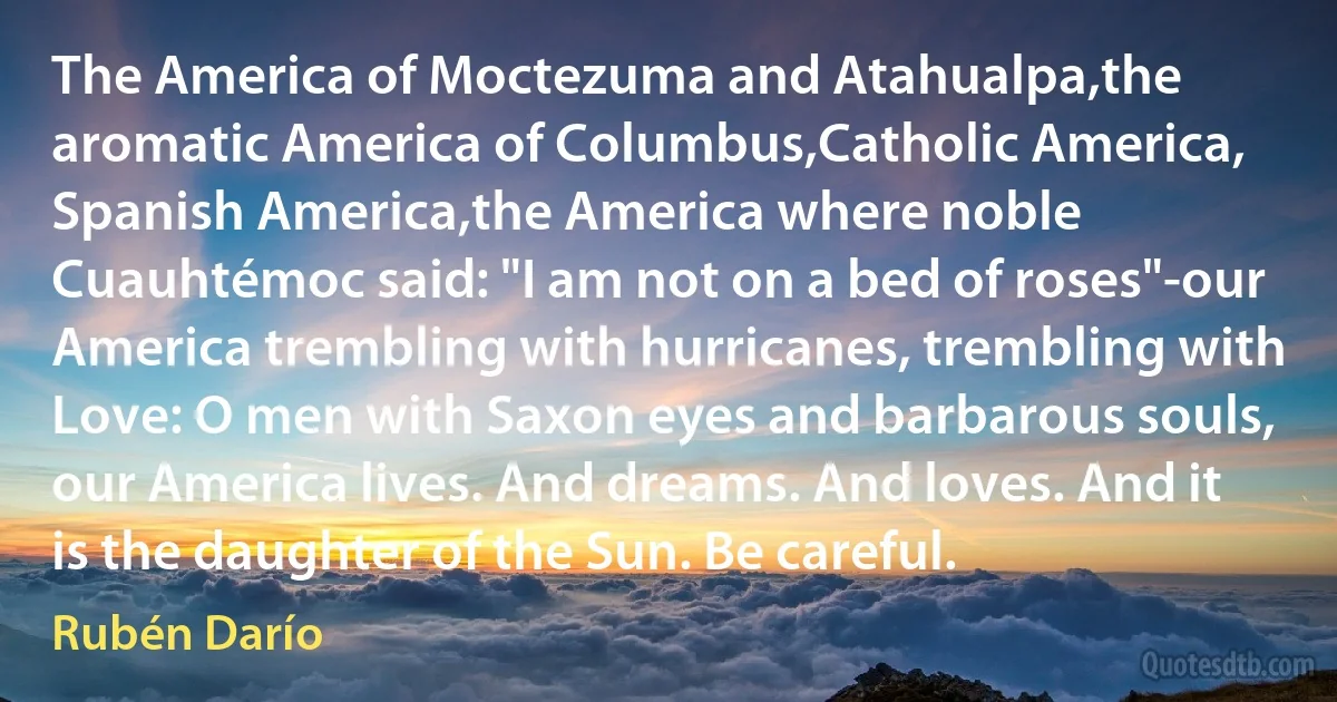 The America of Moctezuma and Atahualpa,the aromatic America of Columbus,Catholic America, Spanish America,the America where noble Cuauhtémoc said: "I am not on a bed of roses"-our America trembling with hurricanes, trembling with Love: O men with Saxon eyes and barbarous souls, our America lives. And dreams. And loves. And it is the daughter of the Sun. Be careful. (Rubén Darío)