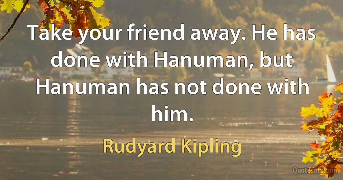 Take your friend away. He has done with Hanuman, but Hanuman has not done with him. (Rudyard Kipling)