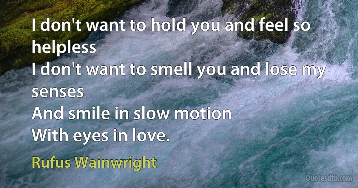 I don't want to hold you and feel so helpless
I don't want to smell you and lose my senses
And smile in slow motion
With eyes in love. (Rufus Wainwright)