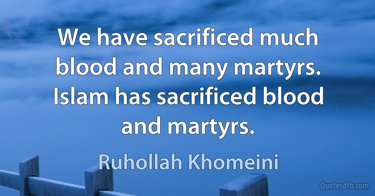 We have sacrificed much blood and many martyrs. Islam has sacrificed blood and martyrs. (Ruhollah Khomeini)