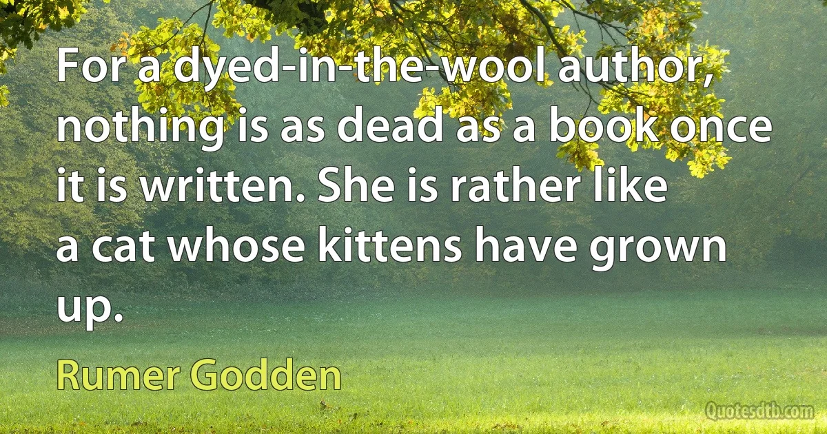 For a dyed-in-the-wool author, nothing is as dead as a book once it is written. She is rather like a cat whose kittens have grown up. (Rumer Godden)