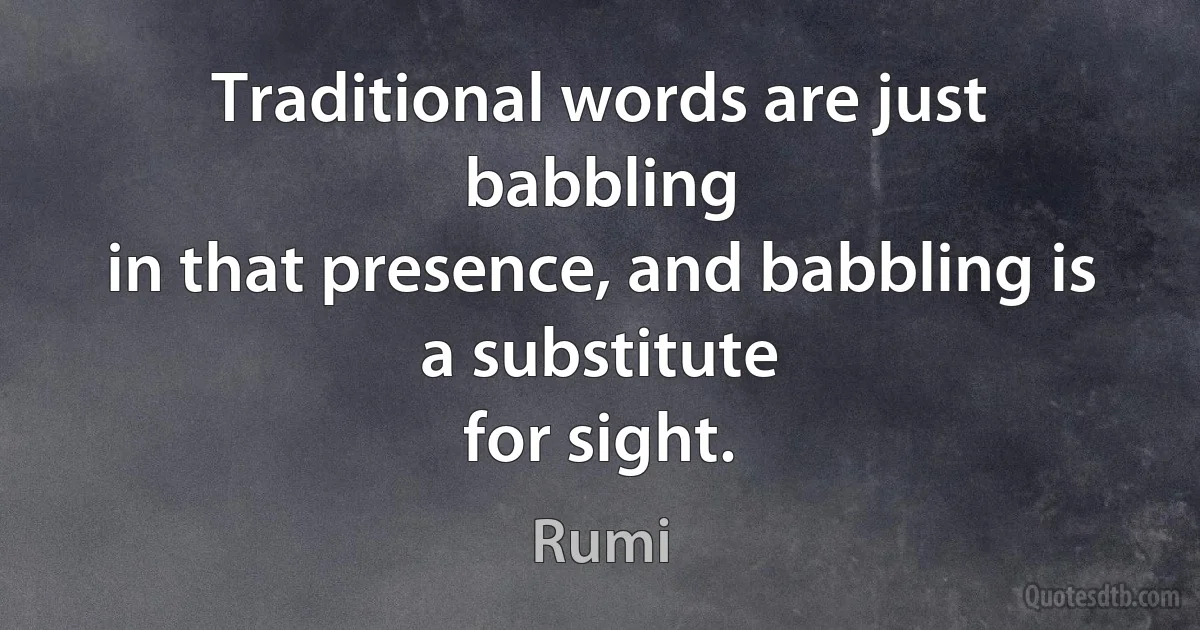 Traditional words are just babbling
in that presence, and babbling is a substitute
for sight. (Rumi)