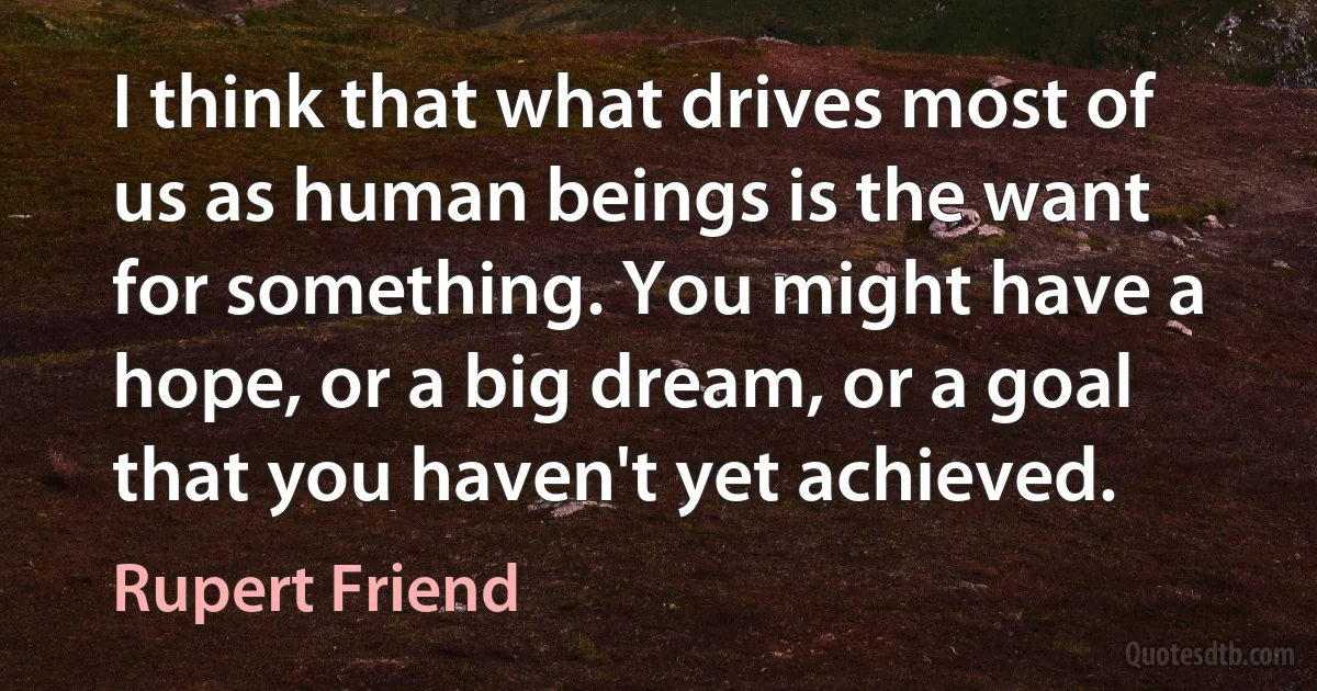 I think that what drives most of us as human beings is the want for something. You might have a hope, or a big dream, or a goal that you haven't yet achieved. (Rupert Friend)