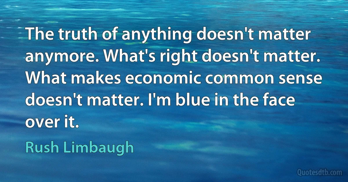 The truth of anything doesn't matter anymore. What's right doesn't matter. What makes economic common sense doesn't matter. I'm blue in the face over it. (Rush Limbaugh)