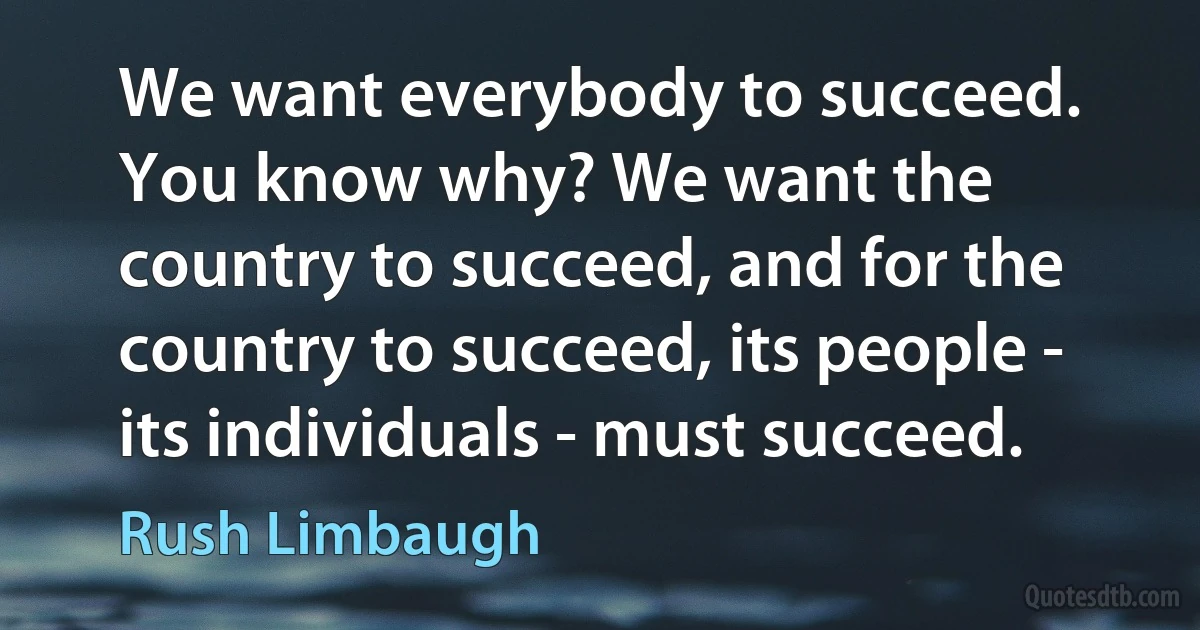 We want everybody to succeed. You know why? We want the country to succeed, and for the country to succeed, its people - its individuals - must succeed. (Rush Limbaugh)