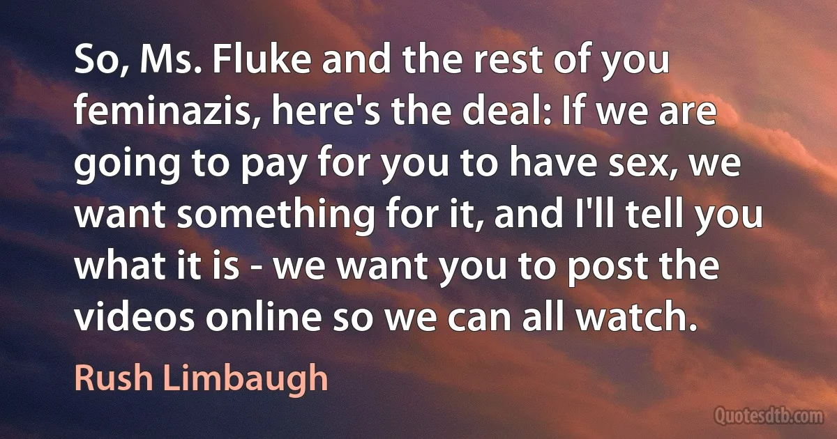 So, Ms. Fluke and the rest of you feminazis, here's the deal: If we are going to pay for you to have sex, we want something for it, and I'll tell you what it is - we want you to post the videos online so we can all watch. (Rush Limbaugh)