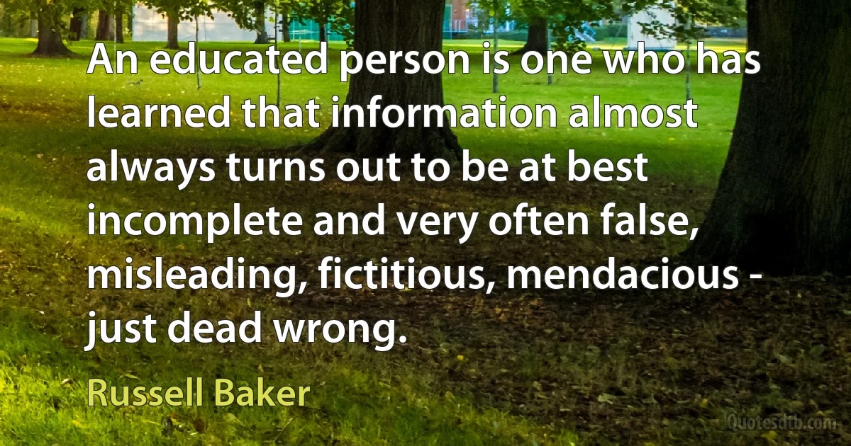 An educated person is one who has learned that information almost always turns out to be at best incomplete and very often false, misleading, fictitious, mendacious - just dead wrong. (Russell Baker)