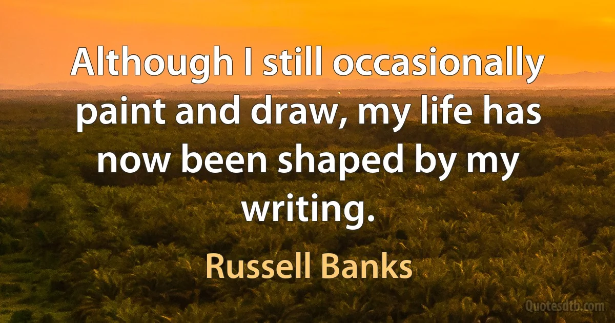 Although I still occasionally paint and draw, my life has now been shaped by my writing. (Russell Banks)